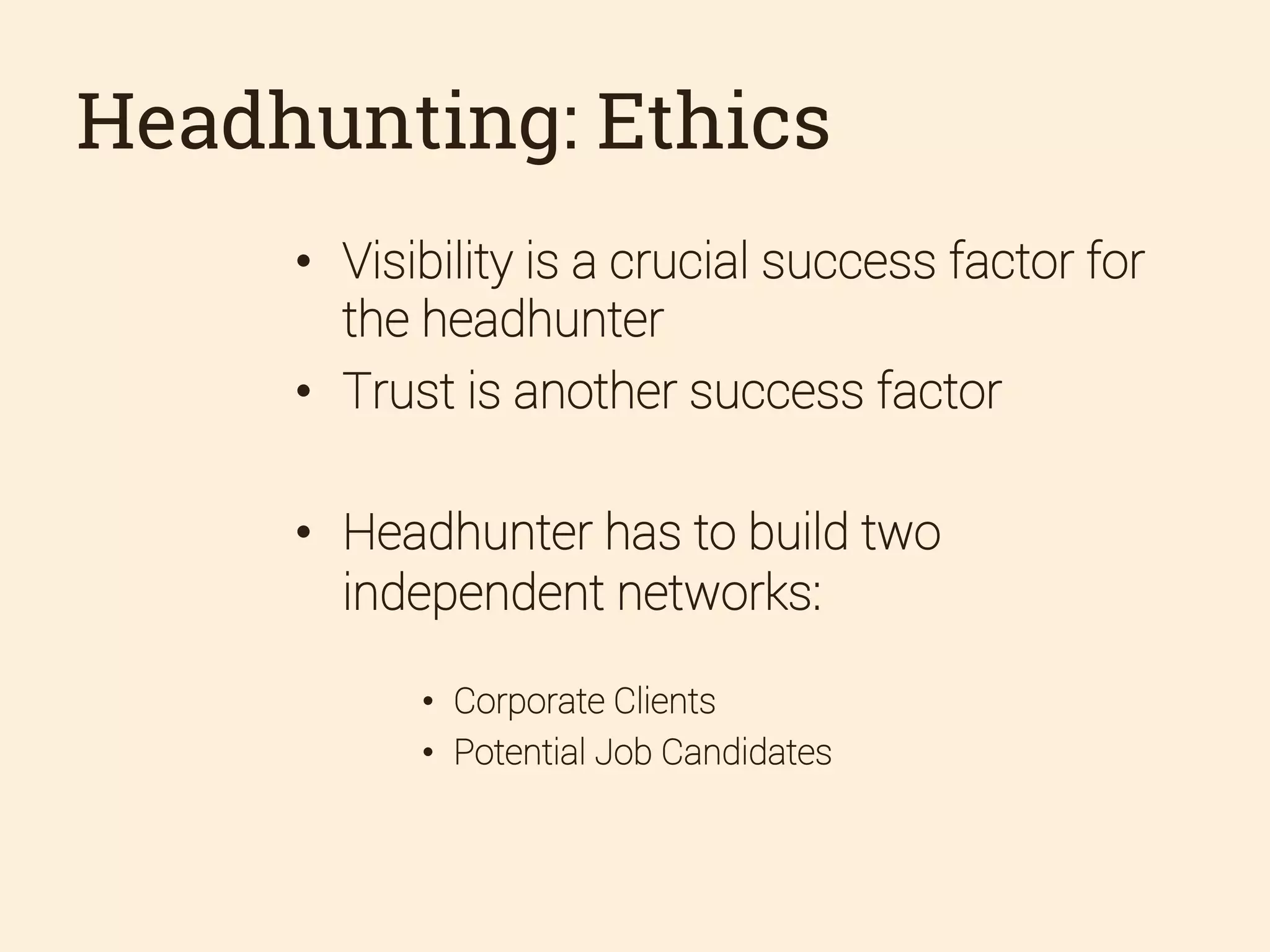 Headhunting: Ethics
•  Visibility is a crucial success factor for
the headhunter
•  Trust is another success factor
•  Headhunter has to build two
independent networks:
•  Corporate Clients
•  Potential Job Candidates

 