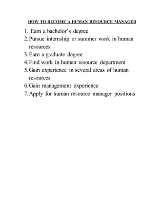 HOW TO BECOME A HUMAN RESOURCE MANAGER
1. Earn a bachelor’s degree
2.Pursue internship or summer work in human
resources
3.Earn a graduate degree
4.Find work in human resource department
5.Gain experience in several areas of human
resources
6.Gain management experience
7.Apply for human resource manager positions
 