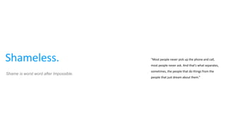 Shameless. “Most people never pick up the phone and call,
most people never ask. And that's what separates,
sometimes, the people that do things from the
people that just dream about them.”
Shame is worst word after Impossible.
 