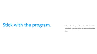 Stick with the program. To break the rules, get to know the rulebook first. So
go with the plan now, so you can work out your own
later.
 