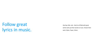 Follow great
lyrics in music.
Hip-hop, folk, rock - they’re all filled with great
writers who put their words to music. Dissect their
work. Dylan, Tupac, Cohen.
 