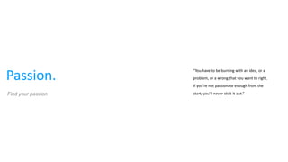 Passion.
“You have to be burning with an idea, or a
problem, or a wrong that you want to right.
If you're not passionate enough from the
start, you'll never stick it out.”Find your passion
 