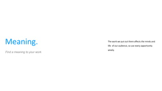 Meaning. The work we put out there affects the minds and
life of our audience, so use every opportunity
wisely.
Find a meaning to your work
 