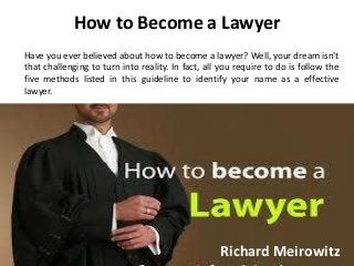 How to Become a Lawyer
Have you ever believed about how to become a lawyer? Well, your dream isn't
that challenging to turn into reality. In fact, all you require to do is follow the
five methods listed in this guideline to identify your name as a effective
lawyer.
Richard Meirowitz
 