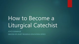 How to Become a
Liturgical Catechist
JOYCE DONAHUE
DIOCESE OF JOLIET RELIGIOUS EDUCATION OFFICE
 