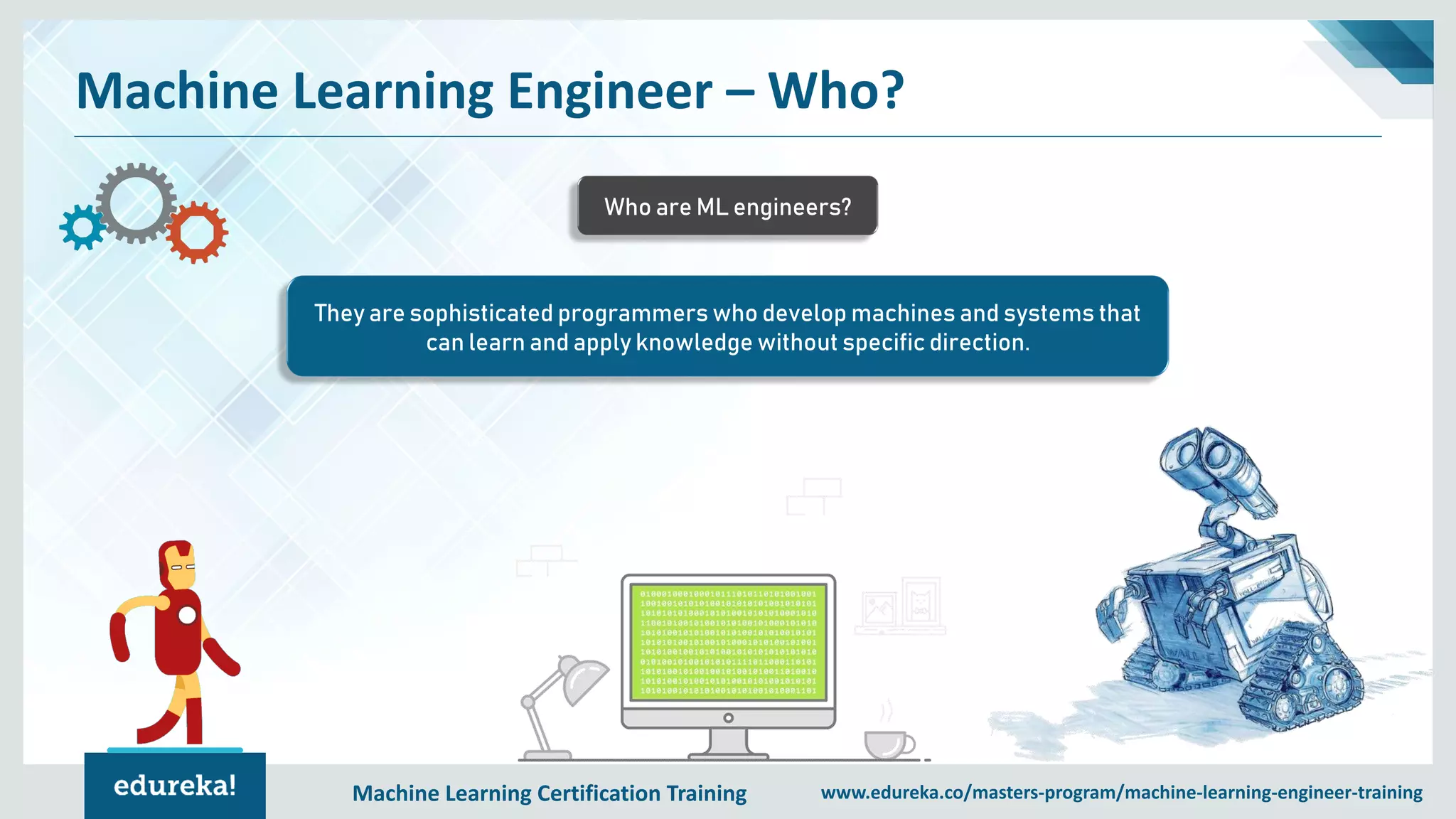 Machine Learning Certification Training www.edureka.co/masters-program/machine-learning-engineer-training
Machine Learning Engineer – Who?
They are sophisticated programmers who develop machines and systems that
can learn and apply knowledge without specific direction.
Who are ML engineers?
 