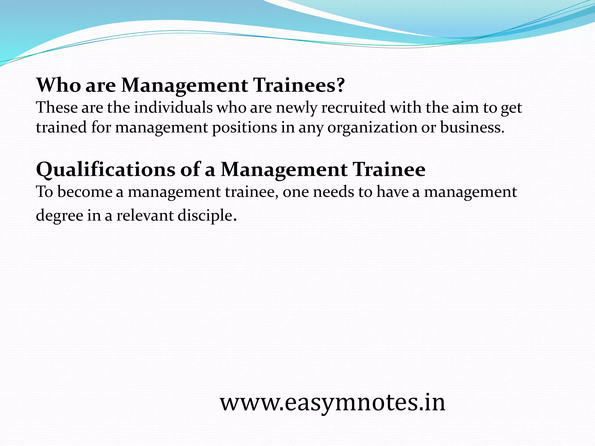 Who are Management Trainees?
These are the individuals who are newly recruited with the aim to get
trained for management positions in any organization or business.
Qualifications of a Management Trainee
To become a management trainee, one needs to have a management
degree in a relevant disciple.
www.easymnotes.in
 