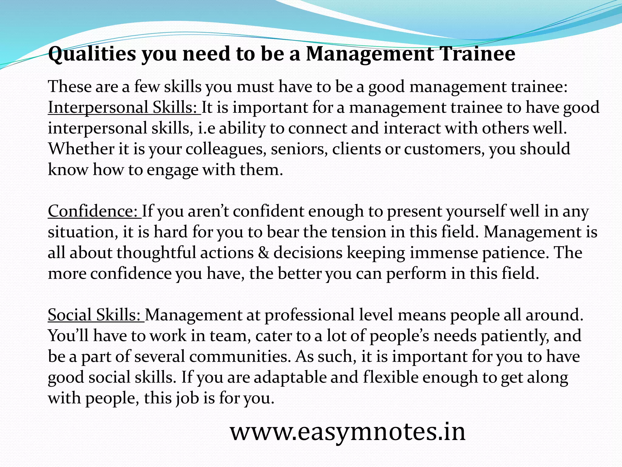 These are a few skills you must have to be a good management trainee:
Interpersonal Skills: It is important for a management trainee to have good
interpersonal skills, i.e ability to connect and interact with others well.
Whether it is your colleagues, seniors, clients or customers, you should
know how to engage with them.
Confidence: If you aren’t confident enough to present yourself well in any
situation, it is hard for you to bear the tension in this field. Management is
all about thoughtful actions & decisions keeping immense patience. The
more confidence you have, the better you can perform in this field.
Social Skills: Management at professional level means people all around.
You’ll have to work in team, cater to a lot of people’s needs patiently, and
be a part of several communities. As such, it is important for you to have
good social skills. If you are adaptable and flexible enough to get along
with people, this job is for you.
www.easymnotes.in
Qualities you need to be a Management Trainee
 