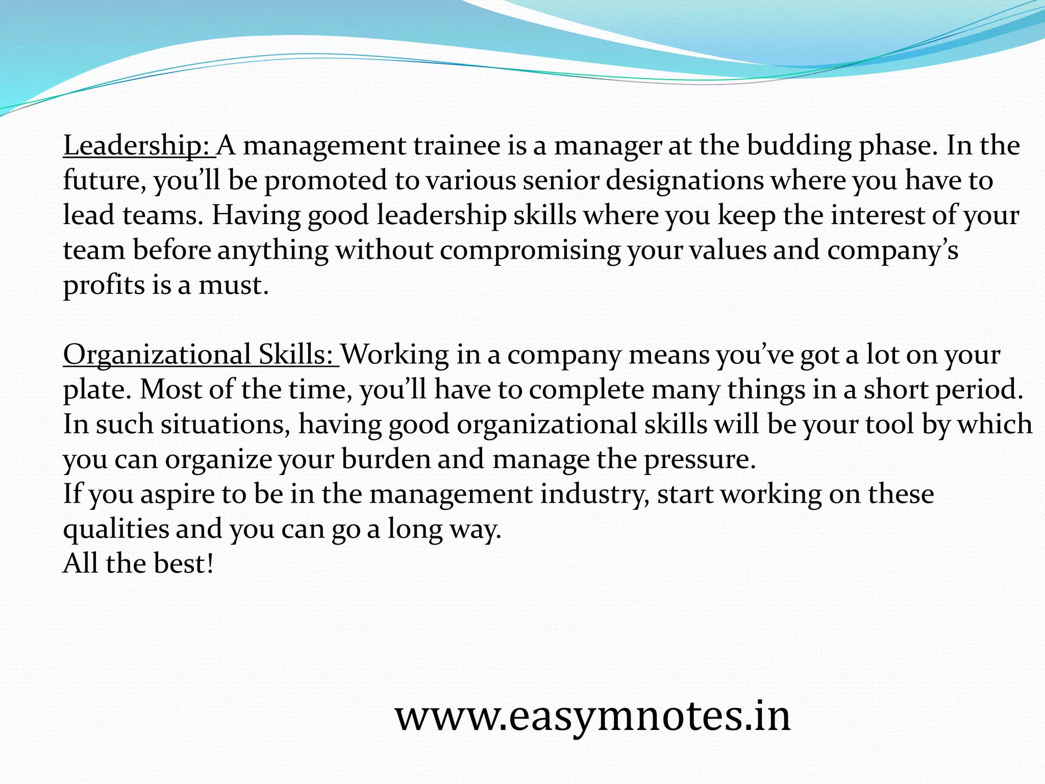 Leadership: A management trainee is a manager at the budding phase. In the
future, you’ll be promoted to various senior designations where you have to
lead teams. Having good leadership skills where you keep the interest of your
team before anything without compromising your values and company’s
profits is a must.
Organizational Skills: Working in a company means you’ve got a lot on your
plate. Most of the time, you’ll have to complete many things in a short period.
In such situations, having good organizational skills will be your tool by which
you can organize your burden and manage the pressure.
If you aspire to be in the management industry, start working on these
qualities and you can go a long way.
All the best!
www.easymnotes.in
 