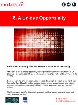 8. A Unique Opportunity
A source of marketing data like no other – all yours for the asking
At the core of this business opportunity is a unique and truly remarkable database of UK
Business – the Marketscan Megabase. It has taken years to develop and is unrivalled in the
industry.
Compiled from the UK’s five leading data sources, it is completely rebuilt every month from
fresh data. Over 40 quality and corrective checks are made on each record before being
accepted and a unique business classification system improves project planning and
analysis.
The Megabase is used for data supply, customer profiling, market share estimation and
many other data services.
T 01243 786711
E info@marketcan.co.uk
 