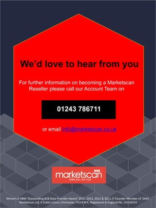 01243 786711
We’d love to hear from you
For further information on becoming a Marketscan
Reseller please call our Account Team on
or email info@marketscan.co.uk
Winner of DBM ‘Outstanding B2B Data Provider Award’ 2015, 2013, 2012 & 2011 // Founder Member of DMA
Marketscan Ltd, 8 Duke’s Court, Chichester, PO19 8FX, Registered in England No. 01028314
 