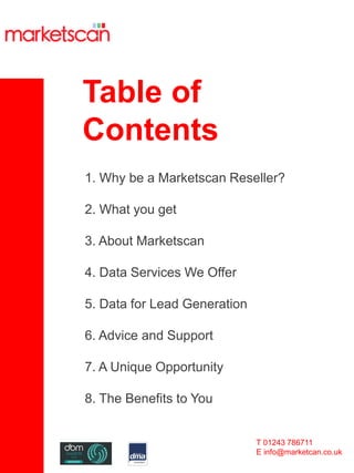 Table of
Contents
T 01243 786711
E info@marketcan.co.uk
1. Why be a Marketscan Reseller?
2. What you get
3. About Marketscan
4. Data Services We Offer
5. Data for Lead Generation
6. Advice and Support
7. A Unique Opportunity
8. The Benefits to You
 