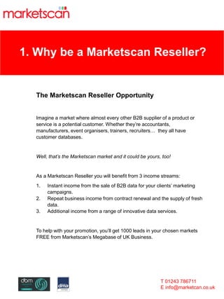 1. Why be a Marketscan Reseller?
The Marketscan Reseller Opportunity
Imagine a market where almost every other B2B supplier of a product or
service is a potential customer. Whether they’re accountants,
manufacturers, event organisers, trainers, recruiters… they all have
customer databases.
Well, that’s the Marketscan market and it could be yours, too!
As a Marketscan Reseller you will benefit from 3 income streams:
1. Instant income from the sale of B2B data for your clients’ marketing
campaigns.
2. Repeat business income from contract renewal and the supply of fresh
data.
3. Additional income from a range of innovative data services.
To help with your promotion, you’ll get 1000 leads in your chosen markets
FREE from Marketscan’s Megabase of UK Business.
T 01243 786711
E info@marketcan.co.uk
 