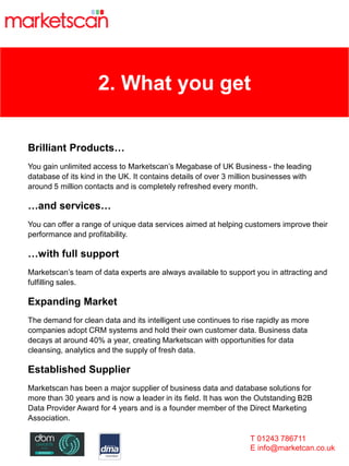2. What you get
Brilliant Products…
You gain unlimited access to Marketscan’s Megabase of UK Business - the leading
database of its kind in the UK. It contains details of over 3 million businesses with
around 5 million contacts and is completely refreshed every month.
…and services…
You can offer a range of unique data services aimed at helping customers improve their
performance and profitability.
…with full support
Marketscan’s team of data experts are always available to support you in attracting and
fulfilling sales.
Expanding Market
The demand for clean data and its intelligent use continues to rise rapidly as more
companies adopt CRM systems and hold their own customer data. Business data
decays at around 40% a year, creating Marketscan with opportunities for data
cleansing, analytics and the supply of fresh data.
Established Supplier
Marketscan has been a major supplier of business data and database solutions for
more than 30 years and is now a leader in its field. It has won the Outstanding B2B
Data Provider Award for 4 years and is a founder member of the Direct Marketing
Association.
T 01243 786711
E info@marketcan.co.uk
 