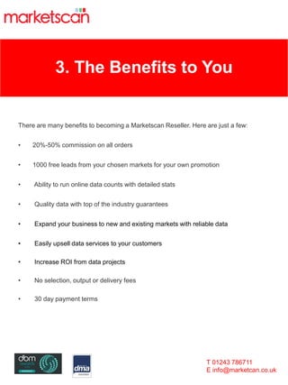 3. The Benefits to You
There are many benefits to becoming a Marketscan Reseller. Here are just a few:
• 20%-50% commission on all orders
• 1000 free leads from your chosen markets for your own promotion
• Ability to run online data counts with detailed stats
• Quality data with top of the industry guarantees
• Expand your business to new and existing markets with reliable data
• Easily upsell data services to your customers
• Increase ROI from data projects
• No selection, output or delivery fees
• 30 day payment terms
T 01243 786711
E info@marketcan.co.uk
 