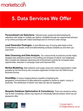 5. Data Services We Offer
Personalised List Selections. Tailored email, postal and telemarketing list
selections with single or multiple use options. Available through our experienced advisors
or by online purchase with instant download and no minimum order charge.
Lead Generator Packages. A cost-effective way of buying sales leads online.
Combinations of postal, email and telemarketing contacts available as and when you
want them.
Data Cleansing and Data Analysis. Our unique family of products provide highly
targeted data selections based on the profiling and analysis of clients’ own databases.
Also included are database cleansing and enhancement routines for increased sales
opportunities, reduction in campaign costs and improved ROI.
Market Modelling. Data selection and supply using new market segmentation made
possible for the first time by the innovative application of data from the ONS Annual
Business Survey.
SmartMap. A unique mapping feature capable of displaying the
geographic concentrations of data selections supplied to clients by region, county or
postcode. The distribution of clients’ own data can also be displayed.
Bespoke Database Optimisation & Consultancy. There are situations where,
due to their complexity, clients may require an individually tailored solution which we are
pleased to offer.
T 01243 786711
E info@marketcan.co.uk
 