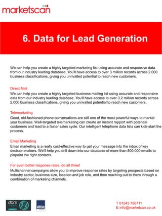 6. Data for Lead Generation
We can help you create a highly targeted marketing list using accurate and responsive data
from our industry leading database. You'll have access to over 3 million records across 2,000
business classifications, giving you unrivalled potential to reach new customers.
Direct Mail
We can help you create a highly targeted business mailing list using accurate and responsive
data from our industry leading database. You'll have access to over 3.2 million records across
2,000 business classifications, giving you unrivalled potential to reach new customers.
Telemarketing
Good, old-fashioned phone conversations are still one of the most powerful ways to market
your business. Well-targeted telemarketing can create an instant rapport with potential
customers and lead to a faster sales cycle. Our intelligent telephone data lists can kick-start the
process.
Email Marketing
Email marketing is a really cost-effective way to get your message into the inbox of key
decision makers. We’ll help you drill down into our database of more than 500,000 emails to
pinpoint the right contacts.
For even better response rates, do all three!
Multichannel campaigns allow you to improve response rates by targeting prospects based on
industry sector, business size, location and job role, and then reaching out to them through a
combination of marketing channels.
T 01243 786711
E info@marketcan.co.uk
 