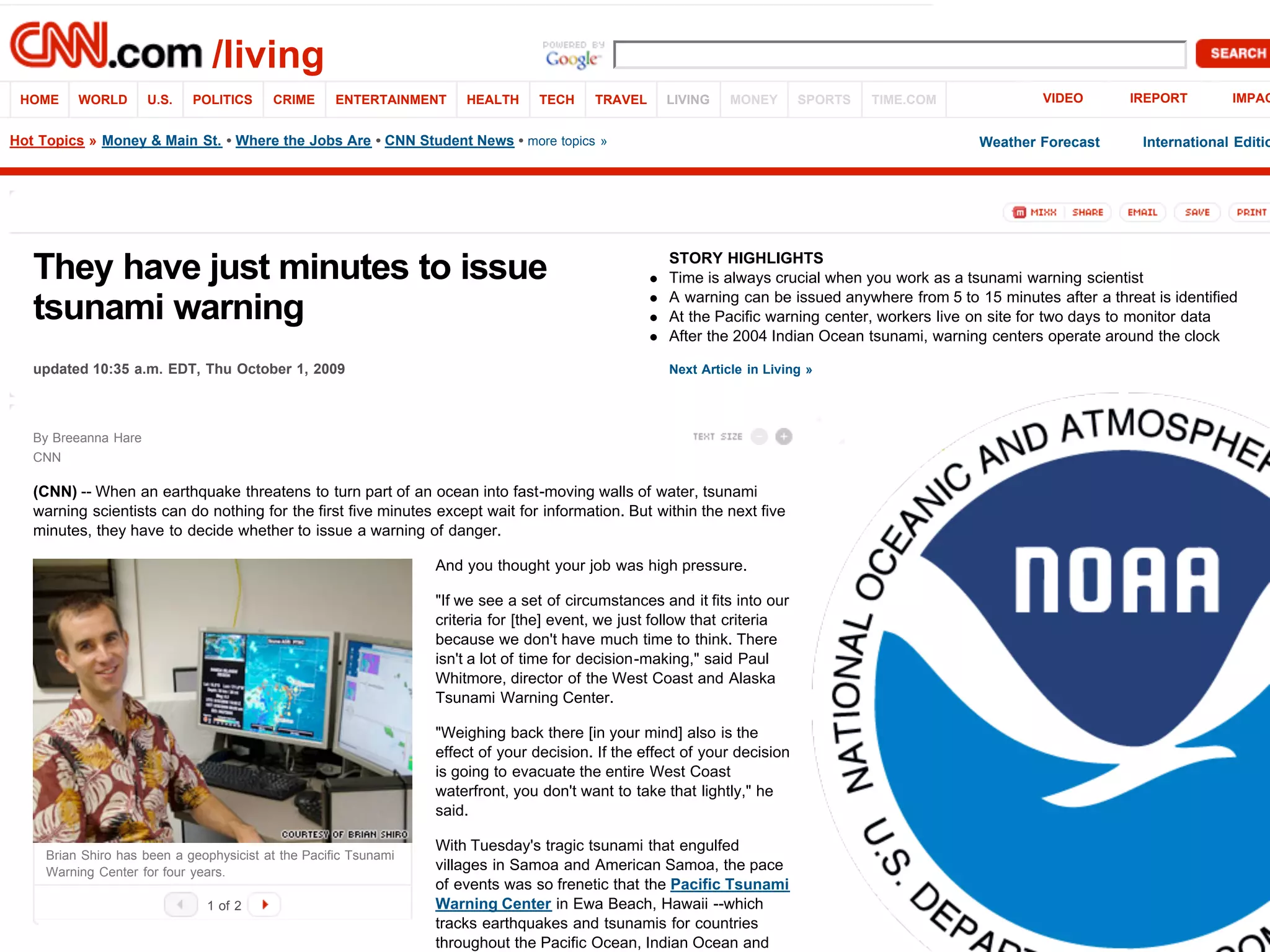 updated 10:35 a.m. EDT, Thu October 1, 2009 Next Article in Living »
They have just minutes to issue
tsunami warning
STORY HIGHLIGHTS
Time is always crucial when you work as a tsunami warning scientist
A warning can be issued anywhere from 5 to 15 minutes after a threat is identified
At the Pacific warning center, workers live on site for two days to monitor data
After the 2004 Indian Ocean tsunami, warning centers operate around the clock
Brian Shiro has been a geophysicist at the Pacific Tsunami
Warning Center for four years.
(CNN) -- When an earthquake threatens to turn part of an ocean into fast-moving walls of water, tsunami
warning scientists can do nothing for the first five minutes except wait for information. But within the next five
minutes, they have to decide whether to issue a warning of danger.
And you thought your job was high pressure.
"If we see a set of circumstances and it fits into our
criteria for [the] event, we just follow that criteria
because we don't have much time to think. There
isn't a lot of time for decision-making," said Paul
Whitmore, director of the West Coast and Alaska
Tsunami Warning Center.
"Weighing back there [in your mind] also is the
effect of your decision. If the effect of your decision
is going to evacuate the entire West Coast
waterfront, you don't want to take that lightly," he
said.
With Tuesday's tragic tsunami that engulfed
villages in Samoa and American Samoa, the pace
of events was so frenetic that the Pacific Tsunami
Warning Center in Ewa Beach, Hawaii --which
tracks earthquakes and tsunamis for countries
throughout the Pacific Ocean, Indian Ocean and
/living
HOME WORLD U.S. POLITICS CRIME ENTERTAINMENT HEALTH TECH TRAVEL LIVING MONEY SPORTS TIME.COM VIDEO IREPORT IMPAC
By Breeanna Hare
CNN
1 of 2
Weather Forecast International EditioHot Topics » Money & Main St. • Where the Jobs Are • CNN Student News • more topics »
 