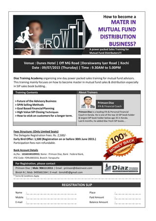 A power packed Sales Training for
Mutual Fund Distributors!!!
Training Contents
Fees Structure: (Only Limited Seats)
The Delegate Registration Fees: Rs. 2,500/-
Early Bird Offer: 1,500 (Registration on or before 30th June 2015.)
Participation fees non-refundable.
Bank Account Details
Ac/No : 10160100109933, Name : Primson Diaz, Bank : Federal Bank,
IFSC Code: FDRL0001016, Branch: Varapuzha
For Registration, please contact
Primson Diaz | Mob: 9061113311 | Email : primson@diazinvest.com
Binish N | Mob: 9495661564 | E-mail : binish85@gmail.com
* Terms & Conditions Apply
Name : Place :
Mobile : Paid Amount :
E-mail : Balance Amount :
REGISTRATION SLIP
About Trainers
Diaz Training Academy organizing one day power packed sales training for mutual fund advisors.
This training mainly focuses on how to become master in mutual fund sales & distribution especially
in SIP sales book building..
Venue : Dunes Hotel | Off MG Road |Doraiswamy Iyer Road | Kochi
Date : 09/07/2015 (Thursday) | Time : 9.30AM to 5.00PM
Primson Diaz
IFA & Financial Coach
PrimsonDiaz is a leading IFA & Personal Financial
Coach in Kerala. He is one of the top 10 SIP book holder
& largest SIP book holder below age 35 in Kerala.
Last 6 months, he added 6lac fresh SIP books...
> Future of the Advisory Business
> SPIN Selling Methods
> Goal Based Financial Planning
> High Value SIP Closing Techniques
> How to stick on customers for a longer term.
How to become a
*
 