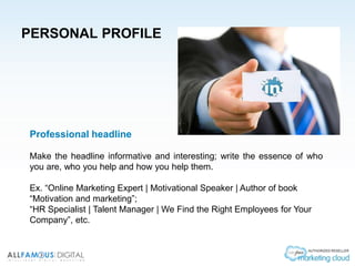 PERSONAL PROFILE
Professional headline
Make the headline informative and interesting; write the essence of who
you are, who you help and how you help them.
Ex. “Online Marketing Expert | Motivational Speaker | Author of book
“Motivation and marketing”;
“HR Specialist | Talent Manager | We Find the Right Employees for Your
Company”, etc.
 