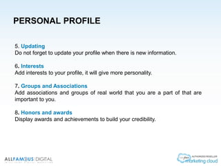 PERSONAL PROFILE
5. Updating
Do not forget to update your profile when there is new information.
6. Interests
Add interests to your profile, it will give more personality.
7. Groups and Associations
Add associations and groups of real world that you are a part of that are
important to you.
8. Honors and awards
Display awards and achievements to build your credibility.
 