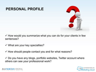 PERSONAL PROFILE
 How would you summarize what you can do for your clients in few
sentences?
 What are your key specialties?
 How should people contact you and for what reasons?
 Do you have any blogs, portfolio websites, Twitter account where
others can see your professional work?
 