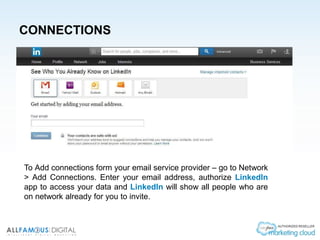 CONNECTIONS
To Add connections form your email service provider – go to Network
> Add Connections. Enter your email address, authorize LinkedIn
app to access your data and LinkedIn will show all people who are
on network already for you to invite.
 