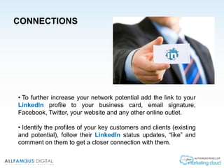 CONNECTIONS
• To further increase your network potential add the link to your
LinkedIn profile to your business card, email signature,
Facebook, Twitter, your website and any other online outlet.
• Identify the profiles of your key customers and clients (existing
and potential), follow their LinkedIn status updates, “like” and
comment on them to get a closer connection with them.
 