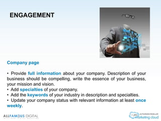 ENGAGEMENT
Company page
• Provide full information about your company. Description of your
business should be compelling, write the essence of your business,
your mission and vision.
• Add specialties of your company.
• Add the keywords of your industry in description and specialties.
• Update your company status with relevant information at least once
weekly.
 