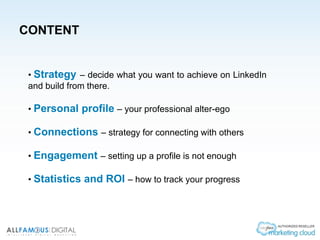 CONTENT
• Strategy – decide what you want to achieve on LinkedIn
and build from there.
• Personal profile – your professional alter-ego
• Connections – strategy for connecting with others
• Engagement – setting up a profile is not enough
• Statistics and ROI – how to track your progress
 