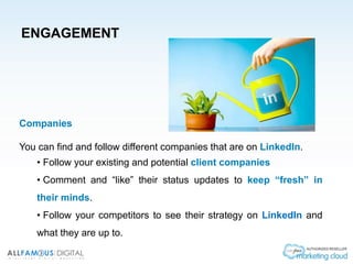 ENGAGEMENT
Companies
You can find and follow different companies that are on LinkedIn.
• Follow your existing and potential client companies
• Comment and “like” their status updates to keep “fresh” in
their minds.
• Follow your competitors to see their strategy on LinkedIn and
what they are up to.
 