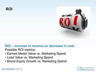 ROI
ROI – increase in revenue or decrease in cost.
Possible ROI metrics:
• Earned Media Value vs. Marketing Spend
• Lead Value vs. Marketing Spend
• Brand Equity Growth vs. Marketing Spend
 