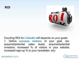 ROI
Counting ROI for LinkedIn will depends on your goals:
1. Define success metrics of your goal. (ex.
acquired/potential sales leads; acquired/potential
investors; increased % of visitors in your website;
increased sign-up % to your newsletter; etc)
 