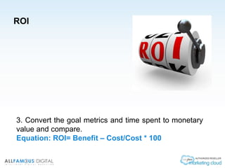 ROI
3. Convert the goal metrics and time spent to monetary
value and compare.
Equation: ROI= Benefit – Cost/Cost * 100
 