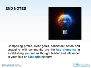 END NOTES
Compelling profile, clear goals, consistent action and
engaging with community are the key elements in
establishing yourself as thought leader and influencer
in your field on LinkedIn platform.
 