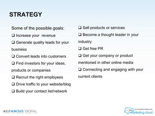STRATEGY
Some of the possible goals:
 Increase your revenue
 Generate quality leads for your
business
 Convert leads into customers
 Find investors for your ideas,
products or companies
 Recruit the right employees
 Drive traffic to your website/blog
 Build your contact list/network
 Sell products or services
 Become a thought leader in your
industry
 Get free PR
 Get your company or product
mentioned in other online media
 Connecting and engaging with your
current clients
 