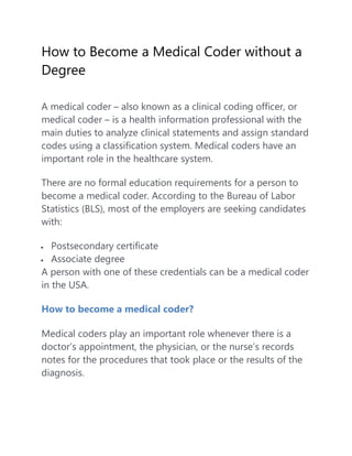 How to Become a Medical Coder without a
Degree
A medical coder – also known as a clinical coding officer, or
medical coder – is a health information professional with the
main duties to analyze clinical statements and assign standard
codes using a classification system. Medical coders have an
important role in the healthcare system.
There are no formal education requirements for a person to
become a medical coder. According to the Bureau of Labor
Statistics (BLS), most of the employers are seeking candidates
with:
 Postsecondary certificate
 Associate degree
A person with one of these credentials can be a medical coder
in the USA.
How to become a medical coder?
Medical coders play an important role whenever there is a
doctor’s appointment, the physician, or the nurse’s records
notes for the procedures that took place or the results of the
diagnosis.
 