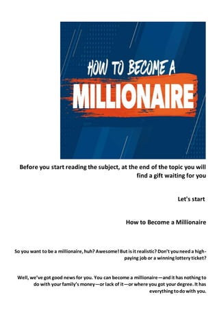 Before you start reading the subject, at the end of the topic you will
find a gift waiting for you
Let's start
How to Become a Millionaire
So you want to be a millionaire, huh? Awesome!But is it realistic? Don’t youneeda high-
paying job or a winning lottery ticket?
Well, we’ve got good news for you. You can become a millionaire—andit has nothing to
do with your family’s money—or lack of it—or where you got your degree. It has
everything todowith you.
 