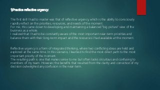 1)Practice reflective urgency:
The first skill I had to master was that of reflective urgency, which is the ability to consciously
rapidly reflect on the priorities, resources, and needs of the moment.
For me, this came down to developing and maintaining a balanced "big picture" view of the
business as a whole.
I realized that I had to be constantly aware of the most important near-term priorities and
balance them with their long-term impact and the resources I had available at the moment.
Reflective urgency is a form of integrated thinking, where two conflicting ideas are held and
explored at the same time. In this scenario, I learned to find the most direct path to the most
important priority of the moment.
The resulting path is one that makes sense to me but often looks circuitous and confusing to
members of my team. However, the benefits that resulted from the clarity and conviction of my
decision outweighed any confusion in the near-term.
 