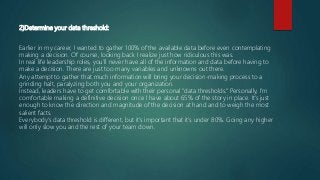 2)Determine your data threshold:
Earlier in my career, I wanted to gather 100% of the available data before even contemplating
making a decision. Of course, looking back I realize just how ridiculous this was.
In real life leadership roles, you’ll never have all of the information and data before having to
make a decision. There are just too many variables and unknowns out there.
Any attempt to gather that much information will bring your decision-making process to a
grinding halt, paralyzing both you and your organization.
Instead, leaders have to get comfortable with their personal “data thresholds.” Personally, I’m
comfortable making a definitive decision once I have about 65% of the story in place. It’s just
enough to know the direction and magnitude of the decision at hand and to weigh the most
salient facts.
Everybody’s data threshold is different, but it’s important that it’s under 80%. Going any higher
will only slow you and the rest of your team down.
 