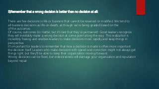 3)Remember that a wrong decision is better than no decision at all:
There are few decisions in life or business that cannot be reversed or modified. We tend to
all business decisions as life-or-death, as though we’re being graded based on the
of the outcomes.
Of course, outcomes do matter, but it’s rare that they’re permanent. Good leaders recognize
they will inevitably make a wrong decision at some point along the way. This realization is
incredibly freeing and enables leaders to make decisions more rapidly and keep things in
perspective.
It’s important for leaders to remember that how a decision is made is often more important
the decision itself. Leaders who make decisions with speed and conviction might not always get
things right, but they’ll be able to keep their organization moving forward.
Wrong decisions can be fixed, but indecisiveness will damage your organization and reputation
beyond repair.
 