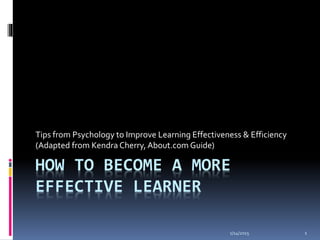 HOW TO BECOME A MORE
EFFECTIVE LEARNER
Tips from Psychology to Improve Learning Effectiveness & Efficiency
(Adapted from Kendra Cherry, About.com Guide)
1/14/2015 1
 