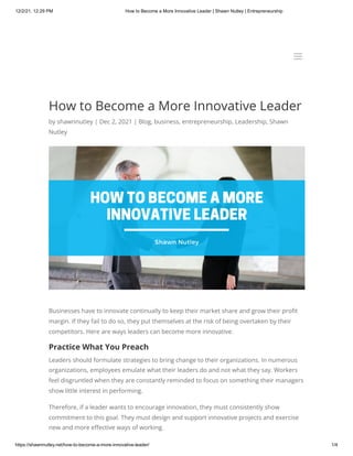 12/2/21, 12:29 PM How to Become a More Innovative Leader | Shawn Nutley | Entrepreneurship
https://shawnnutley.net/how-to-become-a-more-innovative-leader/ 1/4
How to Become a More Innovative Leader
by shawnnutley | Dec 2, 2021 | Blog, business, entrepreneurship, Leadership, Shawn
Nutley
Businesses have to innovate continually to keep their market share and grow their profit
margin. If they fail to do so, they put themselves at the risk of being overtaken by their
competitors. Here are ways leaders can become more innovative.
Practice What You Preach
Leaders should formulate strategies to bring change to their organizations. In numerous
organizations, employees emulate what their leaders do and not what they say. Workers
feel disgruntled when they are constantly reminded to focus on something their managers
show little interest in performing.
Therefore, if a leader wants to encourage innovation, they must consistently show
commitment to this goal. They must design and support innovative projects and exercise
new and more effective ways of working.
a
a
 