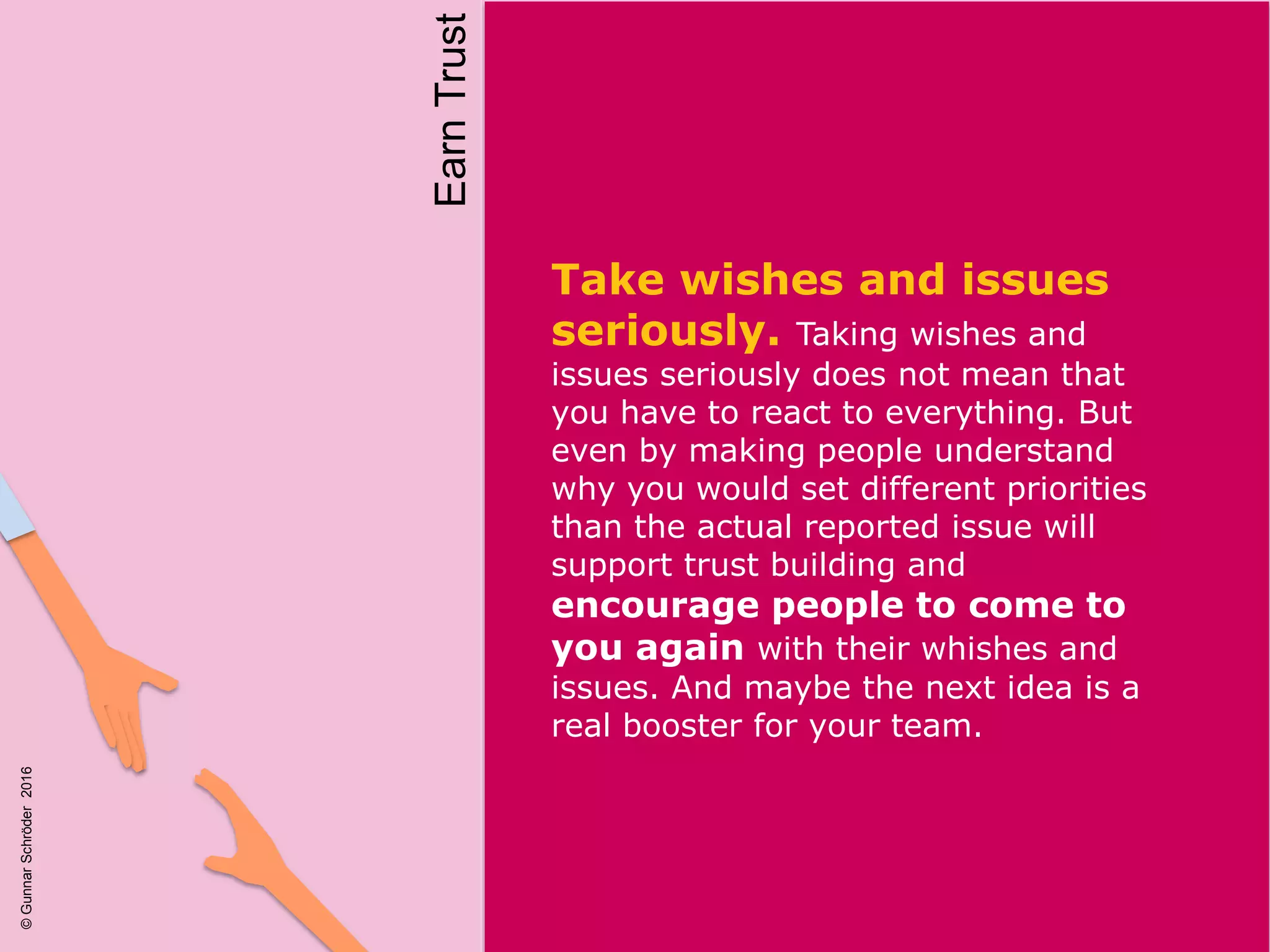 Take wishes and issues
seriously. Taking wishes and
issues seriously does not mean that
you have to react to everything. But
even by making people understand
why you would set different priorities
than the actual reported issue will
support trust building and
encourage people to come to
you again with their whishes and
issues. And maybe the next idea is a
real booster for your team.
EarnTrust
©GunnarSchröder2016
 