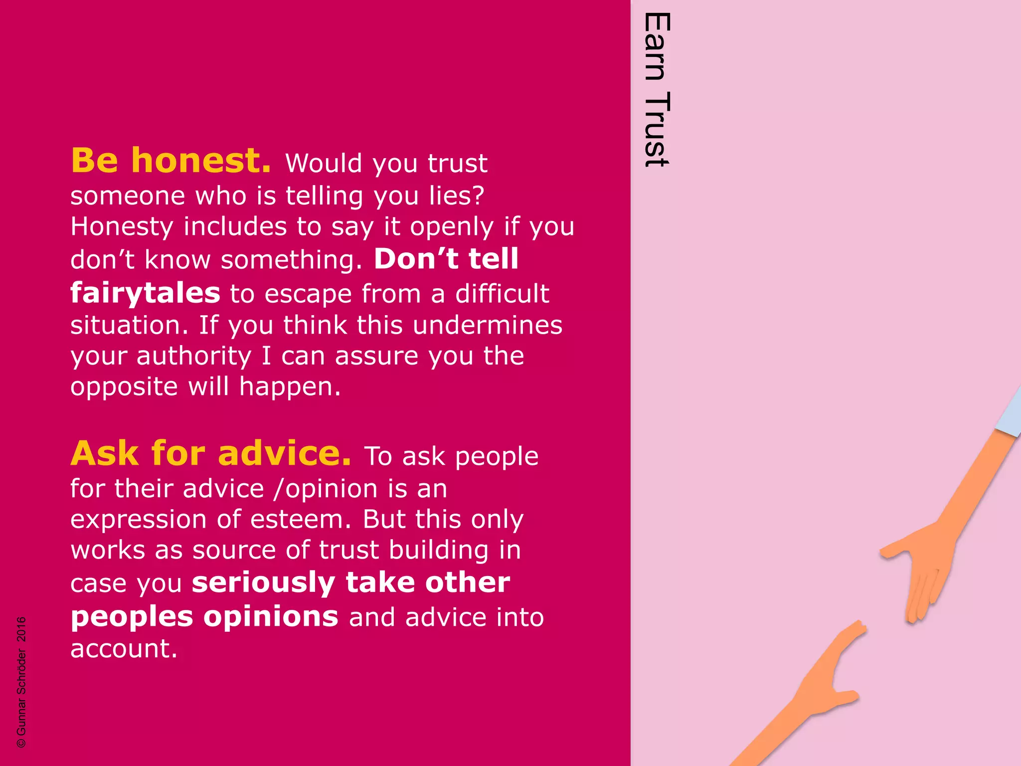 Be honest. Would you trust
someone who is telling you lies?
Honesty includes to say it openly if you
don’t know something. Don’t tell
fairytales to escape from a difficult
situation. If you think this undermines
your authority I can assure you the
opposite will happen.
Ask for advice. To ask people
for their advice /opinion is an
expression of esteem. But this only
works as source of trust building in
case you seriously take other
peoples opinions and advice into
account. EarnTrust
©GunnarSchröder2016
 
