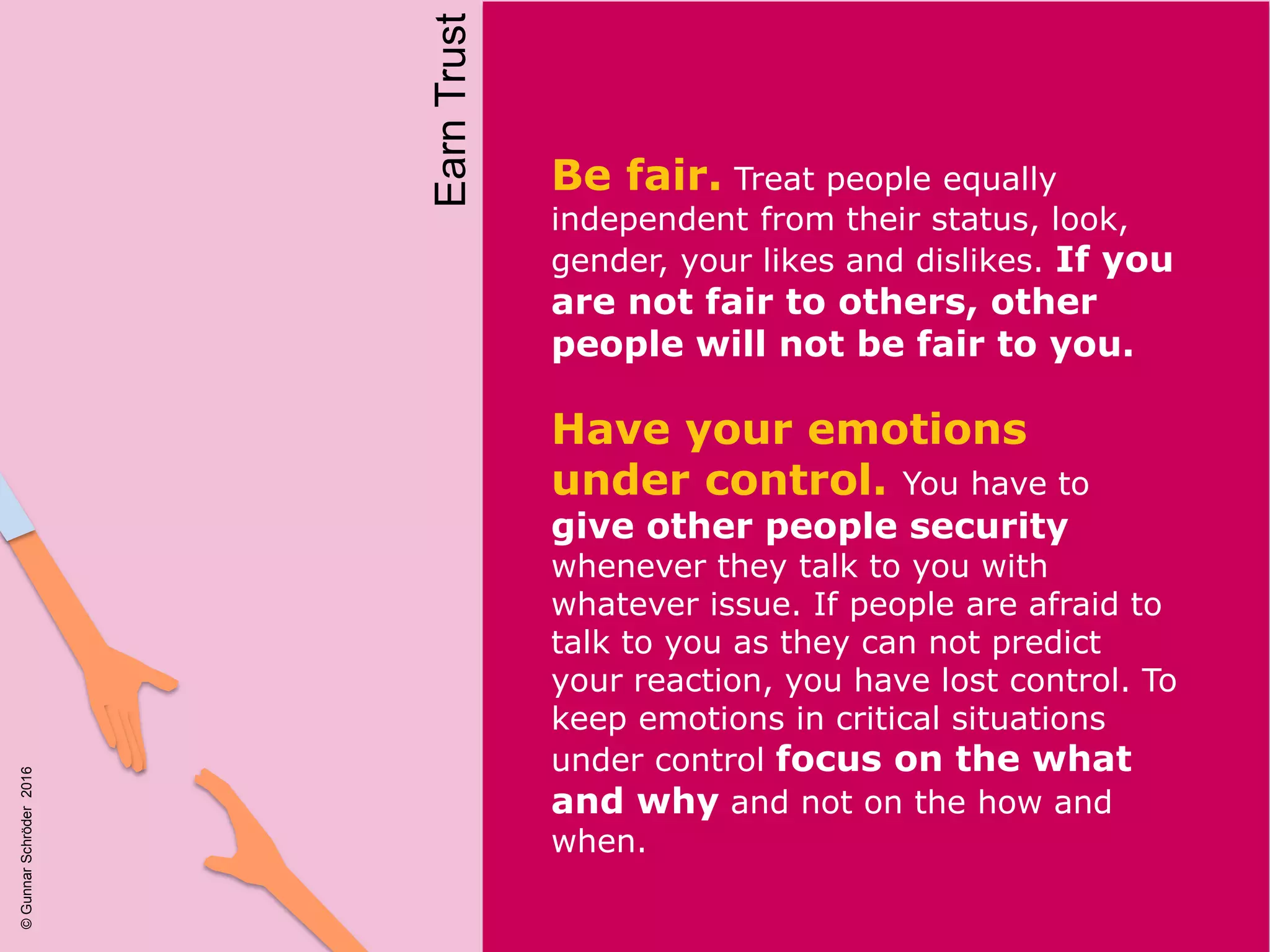 Be fair. Treat people equally
independent from their status, look,
gender, your likes and dislikes. If you
are not fair to others, other
people will not be fair to you.
Have your emotions
under control. You have to
give other people security
whenever they talk to you with
whatever issue. If people are afraid to
talk to you as they can not predict
your reaction, you have lost control. To
keep emotions in critical situations
under control focus on the what
and why and not on the how and
when.
EarnTrust
©GunnarSchröder2016
 