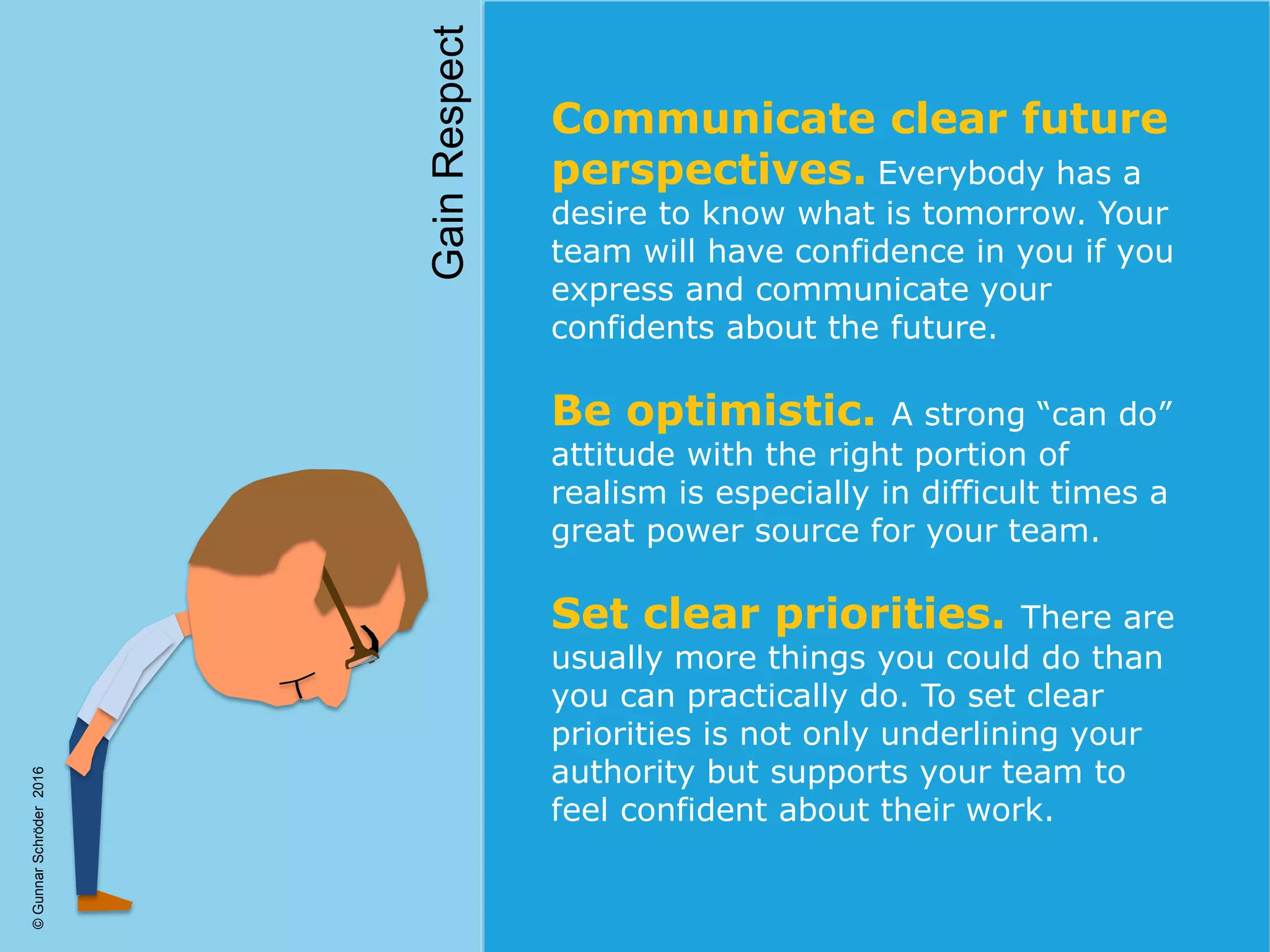 ©GunnarSchröder2016
Communicate clear future
perspectives. Everybody has a
desire to know what is tomorrow. Your
team will have confidence in you if you
express and communicate your
confidents about the future.
Be optimistic. A strong “can do”
attitude with the right portion of
realism is especially in difficult times a
great power source for your team.
Set clear priorities. There are
usually more things you could do than
you can practically do. To set clear
priorities is not only underlining your
authority but supports your team to
feel confident about their work.
GainRespect
 