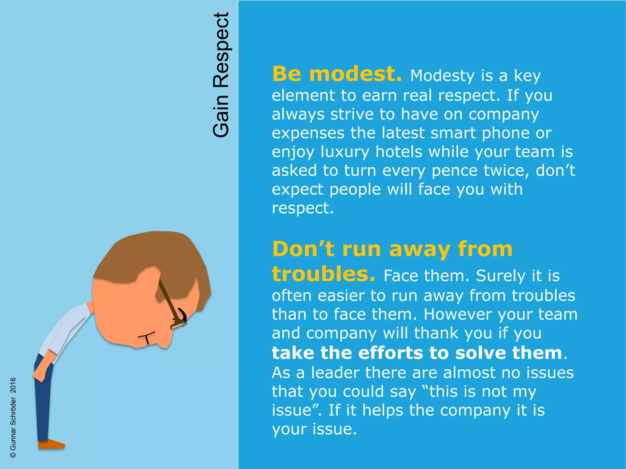 Be modest. Modesty is a key
element to earn real respect. If you
always strive to have on company
expenses the latest smart phone or
enjoy luxury hotels while your team is
asked to turn every pence twice, don’t
expect people will face you with
respect.
Don’t run away from
troubles. Face them. Surely it is
often easier to run away from troubles
than to face them. However your team
and company will thank you if you
take the efforts to solve them.
As a leader there are almost no issues
that you could say “this is not my
issue”. If it helps the company it is
your issue.
GainRespect
©GunnarSchröder2016
 