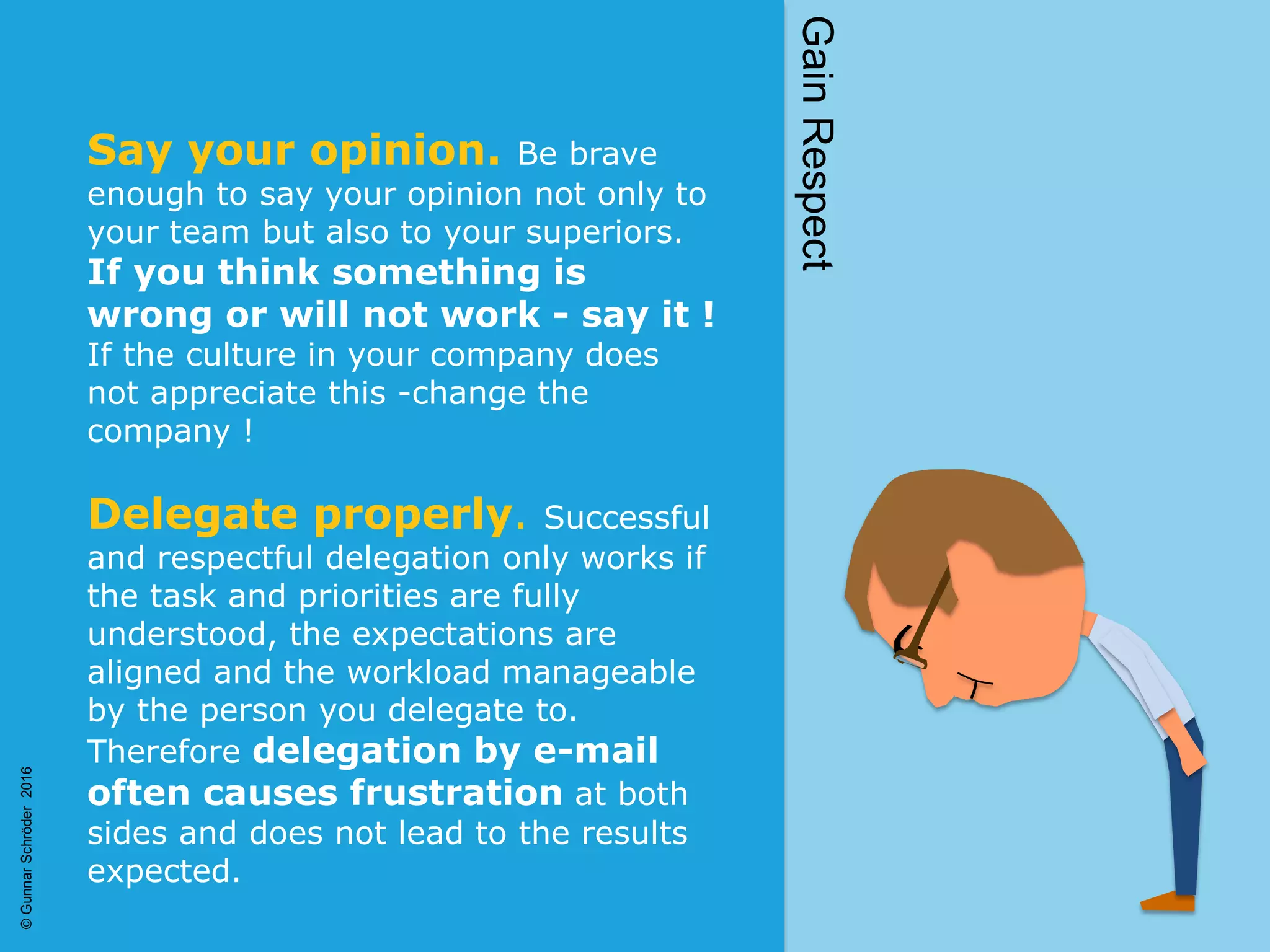 Say your opinion. Be brave
enough to say your opinion not only to
your team but also to your superiors.
If you think something is
wrong or will not work - say it !
If the culture in your company does
not appreciate this -change the
company !
Delegate properly. Successful
and respectful delegation only works if
the task and priorities are fully
understood, the expectations are
aligned and the workload manageable
by the person you delegate to.
Therefore delegation by e-mail
often causes frustration at both
sides and does not lead to the results
expected.
GainRespect
©GunnarSchröder2016
 