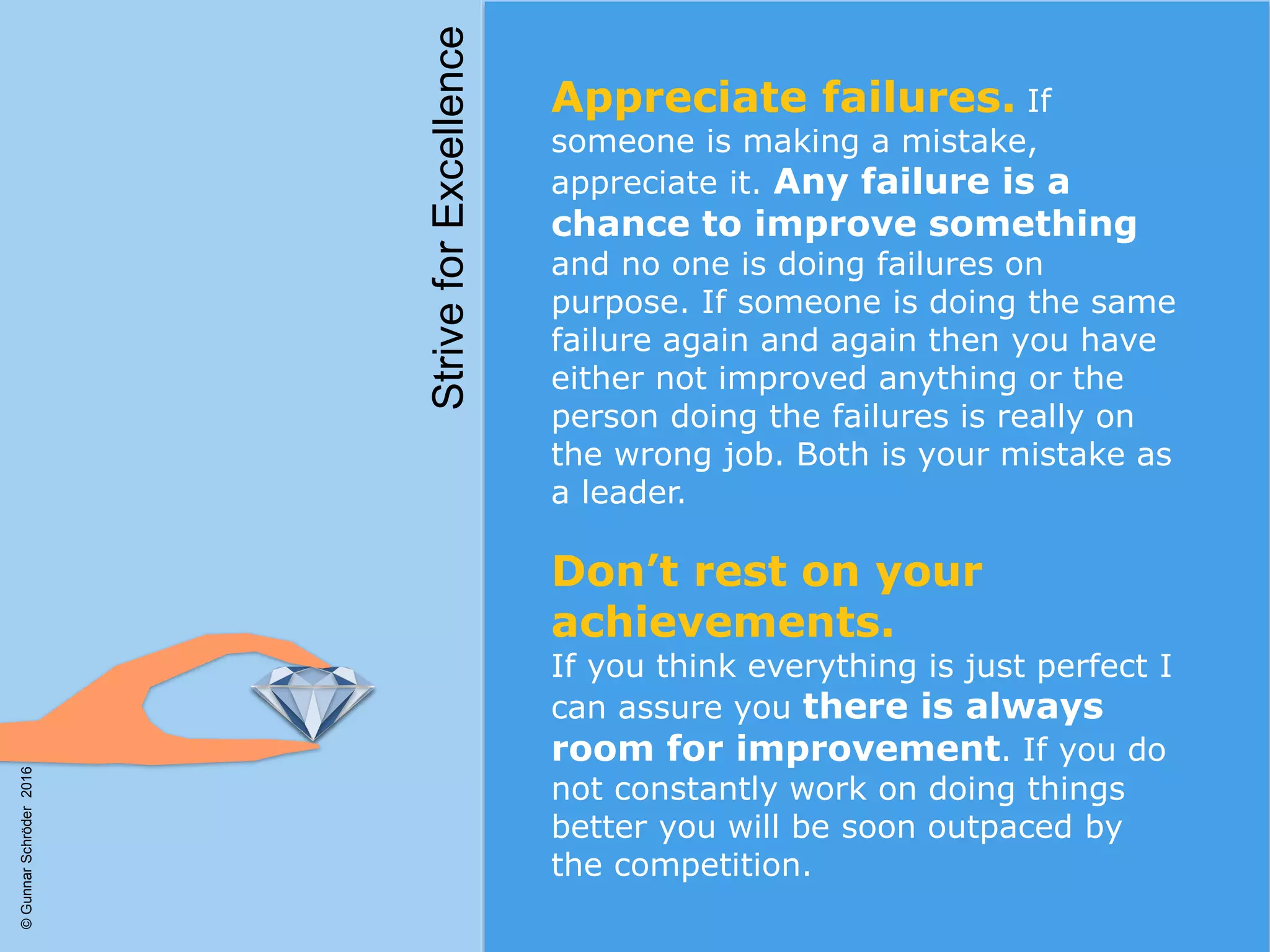 Appreciate failures. If
someone is making a mistake,
appreciate it. Any failure is a
chance to improve something
and no one is doing failures on
purpose. If someone is doing the same
failure again and again then you have
either not improved anything or the
person doing the failures is really on
the wrong job. Both is your mistake as
a leader.
Don’t rest on your
achievements.
If you think everything is just perfect I
can assure you there is always
room for improvement. If you do
not constantly work on doing things
better you will be soon outpaced by
the competition.
StriveforExcellence
©GunnarSchröder2016
 